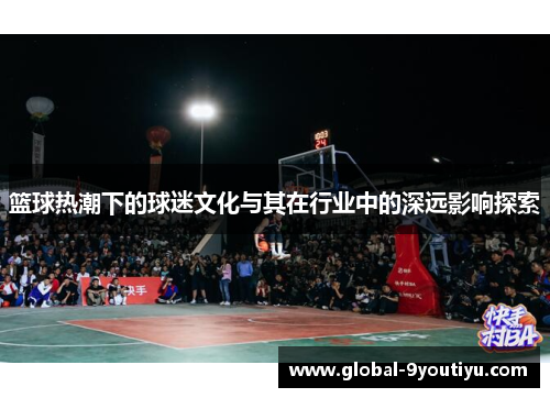 篮球热潮下的球迷文化与其在行业中的深远影响探索