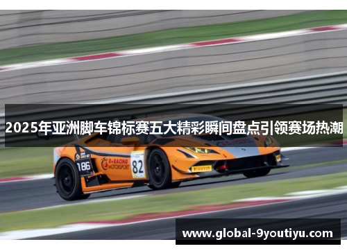 2025年亚洲脚车锦标赛五大精彩瞬间盘点引领赛场热潮