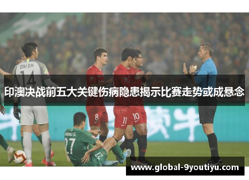 印澳决战前五大关键伤病隐患揭示比赛走势或成悬念
